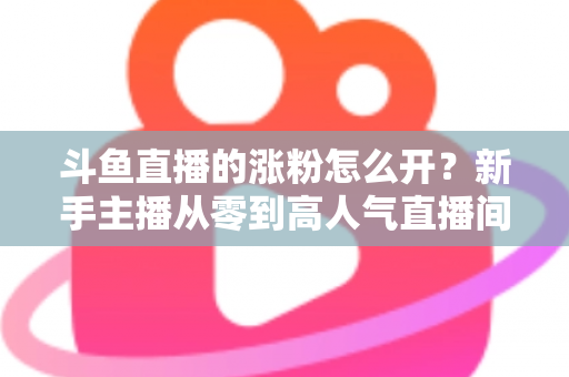 斗鱼直播的涨粉怎么开?新手主播从零到高人气直播间的实战涨粉全攻略 斗鱼直播的涨粉怎么开?新手主播从零到高人气直播间的实战涨粉全攻略