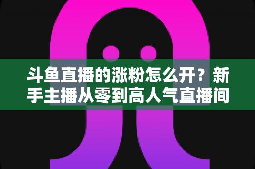 斗鱼直播的涨粉怎么开?新手主播从零到高人气直播间的实战涨粉全攻略 斗鱼直播的涨粉怎么开?新手主播从零到高人气直播间的实战涨粉全攻略