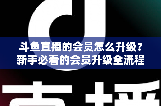 斗鱼直播的会员怎么升级？新手必看的会员升级全流程与特权详解指南