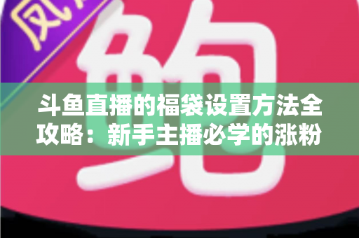 斗鱼直播的福袋设置方法全攻略：新手主播必学的涨粉互动神器