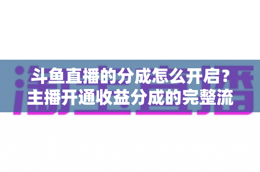 斗鱼直播的分成怎么开启？主播开通收益分成的完整流程与技巧全解析