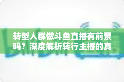 转型人群做斗鱼直播有前景吗？深度解析转行主播的真实机遇与挑战
