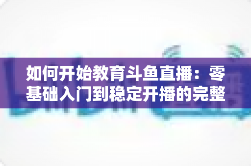 如何开始教育斗鱼直播:零基础入门到稳定开播的完整实战指南 如何开始教育斗鱼直播:零基础入门到稳定开播的完整实战指南