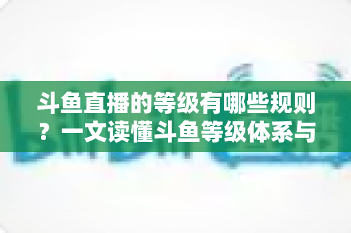 斗鱼直播的等级有哪些规则?一文读懂斗鱼等级体系与快速升级全攻略 斗鱼直播的等级有哪些规则?一文读懂斗鱼等级体系与快速升级全攻略