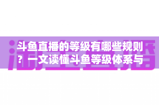 斗鱼直播的等级有哪些规则?一文读懂斗鱼等级体系与快速升级全攻略 斗鱼直播的等级有哪些规则?一文读懂斗鱼等级体系与快速升级全攻略