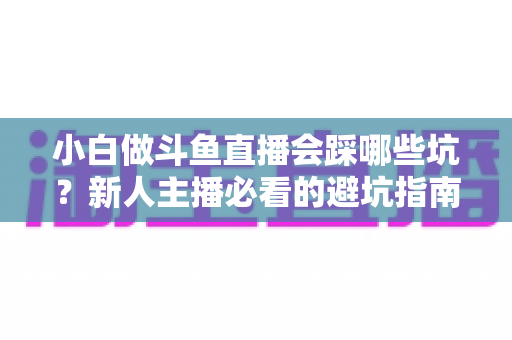 小白做斗鱼直播会踩哪些坑？新人主播必看的避坑指南与实战经验分享