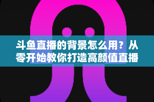 斗鱼直播的背景怎么用?从零开始教你打造高颜值直播间 斗鱼直播的背景怎么用?从零开始教你打造高颜值直播间
