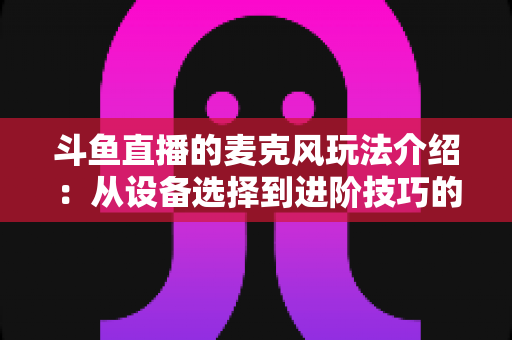 斗鱼直播的麦克风玩法介绍：从设备选择到进阶技巧的完整攻略