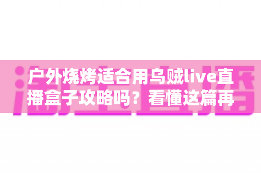 户外烧烤适合用乌贼live直播盒子攻略吗?看懂这篇再决定不迟 户外烧烤适合用乌贼live直播盒子攻略吗?看懂这篇再决定不迟