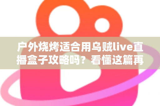 户外烧烤适合用乌贼live直播盒子攻略吗?看懂这篇再决定不迟 户外烧烤适合用乌贼live直播盒子攻略吗?看懂这篇再决定不迟