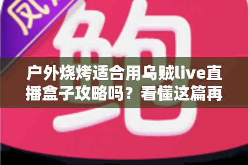 户外烧烤适合用乌贼live直播盒子攻略吗？看懂这篇再决定不迟