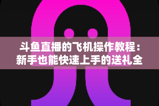 斗鱼直播的飞机操作教程：新手也能快速上手的送礼全攻略