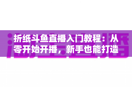 折纸斗鱼直播入门教程:从零开始开播,新手也能打造人气手工直播间 折纸斗鱼直播入门教程:从零开始开播,新手也能打造人气手工直播间
