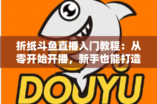 折纸斗鱼直播入门教程:从零开始开播,新手也能打造人气手工直播间 折纸斗鱼直播入门教程:从零开始开播,新手也能打造人气手工直播间