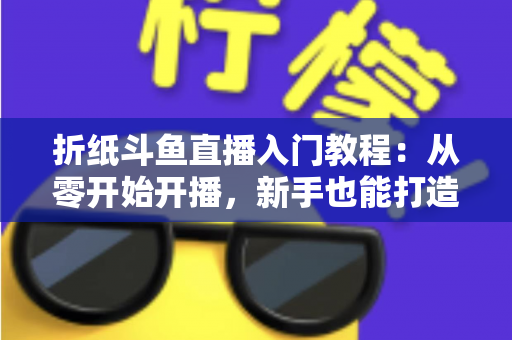 折纸斗鱼直播入门教程:从零开始开播,新手也能打造人气手工直播间 折纸斗鱼直播入门教程:从零开始开播,新手也能打造人气手工直播间
