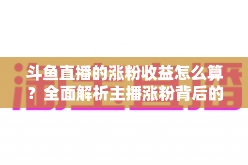 斗鱼直播的涨粉收益怎么算？全面解析主播涨粉背后的收益规则与计算方式