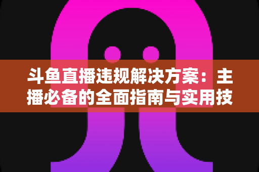 斗鱼直播违规解决方案:主播必备的全面指南与实用技巧 斗鱼直播违规解决方案:主播必备的全面指南与实用技巧