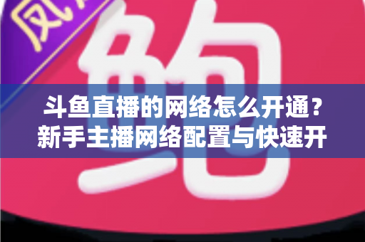 斗鱼直播的网络怎么开通?新手主播网络配置与快速开播全攻略 斗鱼直播的网络怎么开通?新手主播网络配置与快速开播全攻略