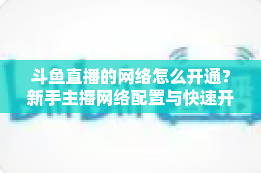 斗鱼直播的网络怎么开通？新手主播网络配置与快速开播全攻略