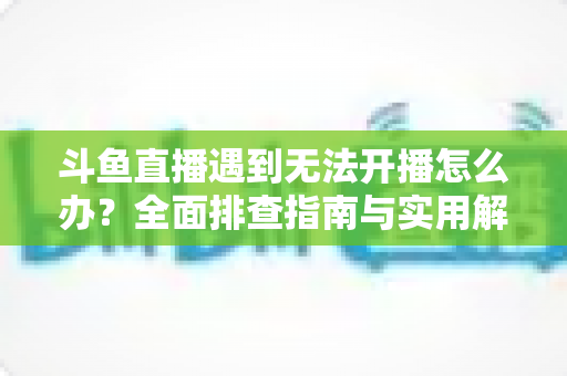 斗鱼直播遇到无法开播怎么办？全面排查指南与实用解决方案一次掌握