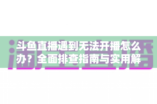 斗鱼直播遇到无法开播怎么办？全面排查指南与实用解决方案一次掌握