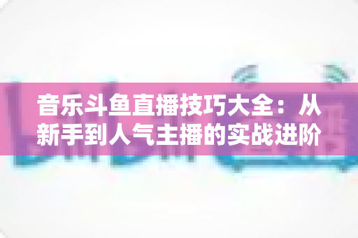 音乐斗鱼直播技巧大全:从新手到人气主播的实战进阶指南 音乐斗鱼直播技巧大全:从新手到人气主播的实战进阶指南