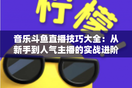 音乐斗鱼直播技巧大全:从新手到人气主播的实战进阶指南 音乐斗鱼直播技巧大全:从新手到人气主播的实战进阶指南