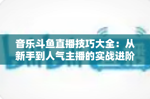 音乐斗鱼直播技巧大全:从新手到人气主播的实战进阶指南 音乐斗鱼直播技巧大全:从新手到人气主播的实战进阶指南