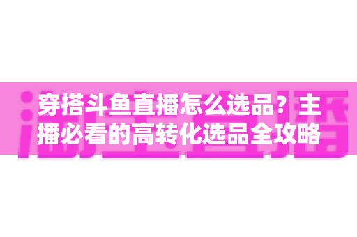 穿搭斗鱼直播怎么选品？主播必看的高转化选品全攻略