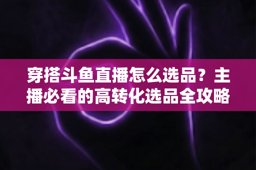 穿搭斗鱼直播怎么选品？主播必看的高转化选品全攻略