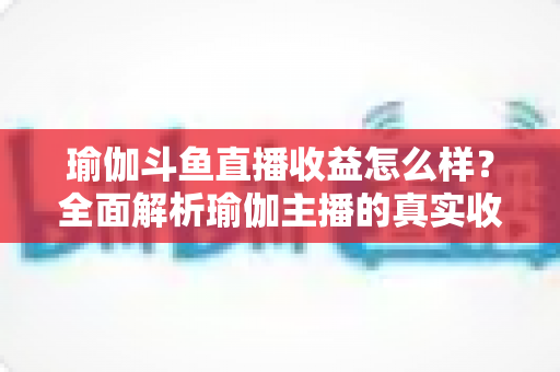 瑜伽斗鱼直播收益怎么样?全面解析瑜伽主播的真实收入与变现之道 瑜伽斗鱼直播收益怎么样?全面解析瑜伽主播的真实收入与变现之道