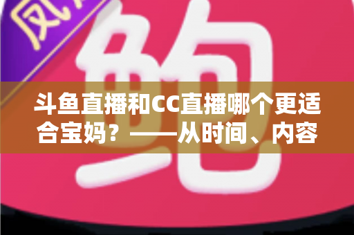 斗鱼直播和CC直播哪个更适合宝妈？——从时间、内容到收益的全方位深度对比指南