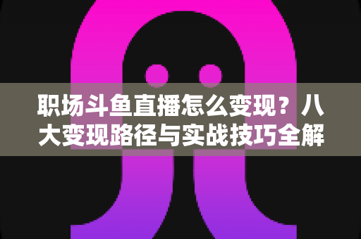 职场斗鱼直播怎么变现？八大变现路径与实战技巧全解析