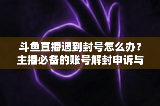 斗鱼直播遇到封号怎么办？主播必备的账号解封申诉与预防全攻略