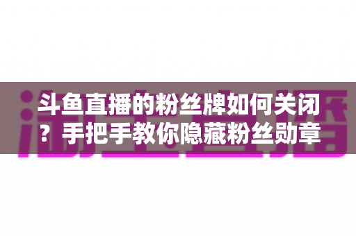 斗鱼直播的粉丝牌如何关闭？手把手教你隐藏粉丝勋章的完整教程