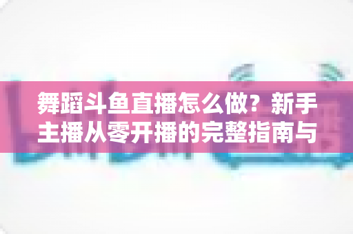 舞蹈斗鱼直播怎么做?新手主播从零开播的完整指南与运营秘籍 舞蹈斗鱼直播怎么做?新手主播从零开播的完整指南与运营秘籍