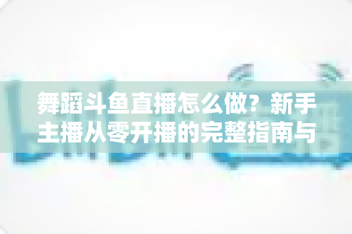 舞蹈斗鱼直播怎么做?新手主播从零开播的完整指南与运营秘籍 舞蹈斗鱼直播怎么做?新手主播从零开播的完整指南与运营秘籍