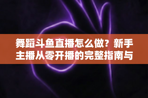 舞蹈斗鱼直播怎么做？新手主播从零开播的完整指南与运营秘籍