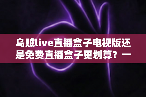 乌贼live直播盒子电视版还是免费直播盒子更划算?一文看懂大屏观影的最优选择 乌贼live直播盒子电视版还是免费直播盒子更划算?一文看懂大屏观影的最优选择