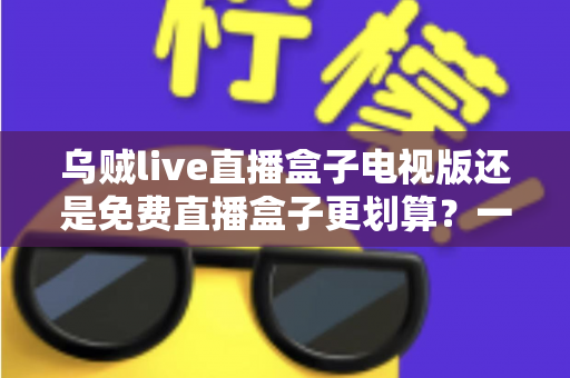 乌贼live直播盒子电视版还是免费直播盒子更划算？一文看懂大屏观影的最优选择