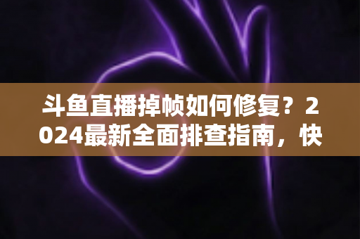 斗鱼直播掉帧如何修复?2024最新全面排查指南,快速恢复流畅画质 斗鱼直播掉帧如何修复?2024最新全面排查指南,快速恢复流畅画质