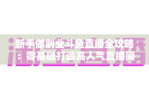 新手做副业斗鱼直播全攻略：零基础打造高人气直播间的赚钱秘籍