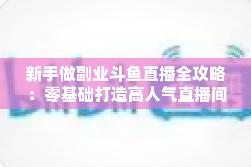 新手做副业斗鱼直播全攻略：零基础打造高人气直播间的赚钱秘籍