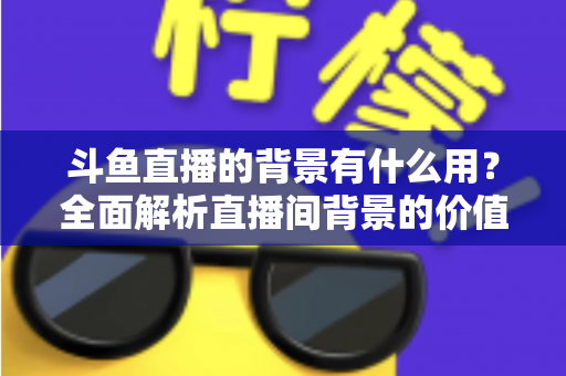 斗鱼直播的背景有什么用?全面解析直播间背景的价值与搭建攻略 斗鱼直播的背景有什么用?全面解析直播间背景的价值与搭建攻略