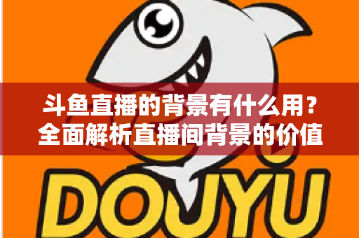 斗鱼直播的背景有什么用？全面解析直播间背景的价值与搭建攻略