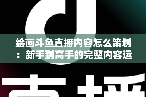 绘画斗鱼直播内容怎么策划：新手到高手的完整内容运营指南