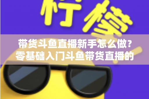 带货斗鱼直播新手怎么做?零基础入门斗鱼带货直播的全方位实战指南 带货斗鱼直播新手怎么做?零基础入门斗鱼带货直播的全方位实战指南