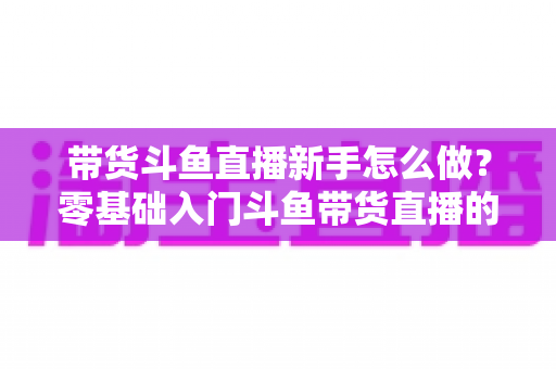 带货斗鱼直播新手怎么做?零基础入门斗鱼带货直播的全方位实战指南 带货斗鱼直播新手怎么做?零基础入门斗鱼带货直播的全方位实战指南