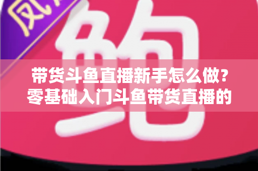 带货斗鱼直播新手怎么做？零基础入门斗鱼带货直播的全方位实战指南