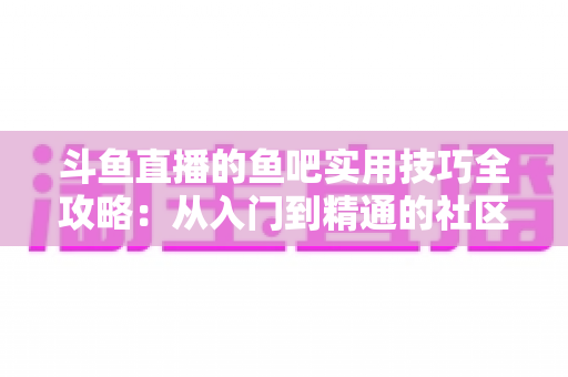 斗鱼直播的鱼吧实用技巧全攻略:从入门到精通的社区运营与互动指南 斗鱼直播的鱼吧实用技巧全攻略:从入门到精通的社区运营与互动指南